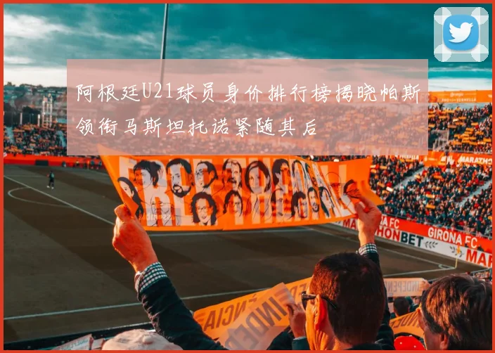 阿根廷U21球员身价排行榜揭晓帕斯领衔马斯坦托诺紧随其后