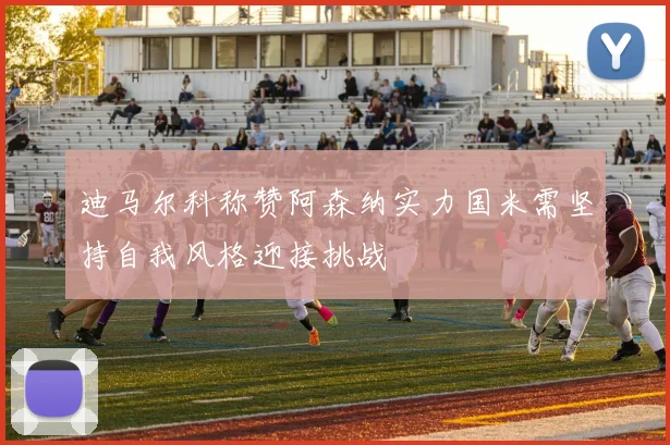 迪马尔科称赞阿森纳实力国米需坚持自我风格迎接挑战