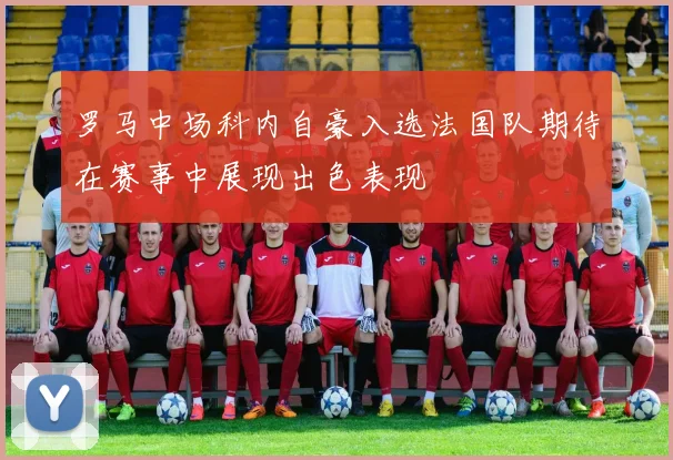 罗马中场科内自豪入选法国队期待在赛事中展现出色表现