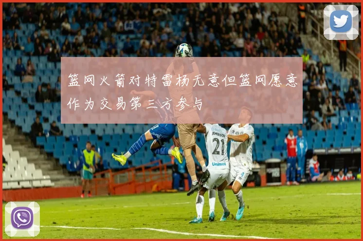 篮网火箭对特雷杨无意但篮网愿意作为交易第三方参与