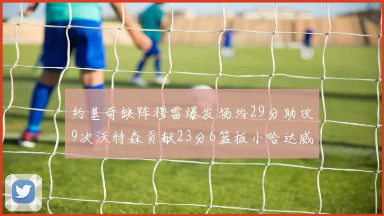 约基奇缺阵穆雷爆发场均29分助攻9次沃特森贡献23分6篮板小哈达威也有17分表现出色