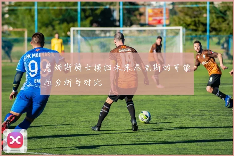 詹姆斯骑士横扫未来尼克斯的可能性分析与对比