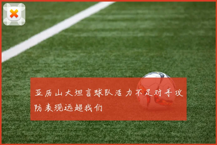 亚历山大坦言球队活力不足对手攻防表现远超我们