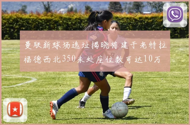 曼联新球场选址揭晓将建于老特拉福德西北350米处座位数可达10万