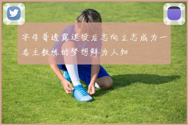 字母哥透露退役后志向立志成为一名主教练的梦想鲜为人知