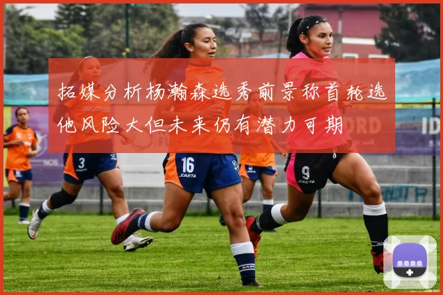 拓媒分析杨瀚森选秀前景称首轮选他风险大但未来仍有潜力可期