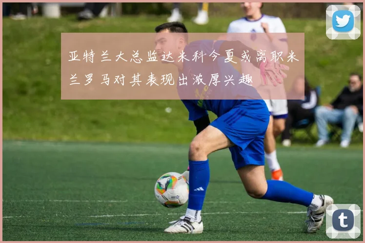 亚特兰大总监达米科今夏或离职米兰罗马对其表现出浓厚兴趣