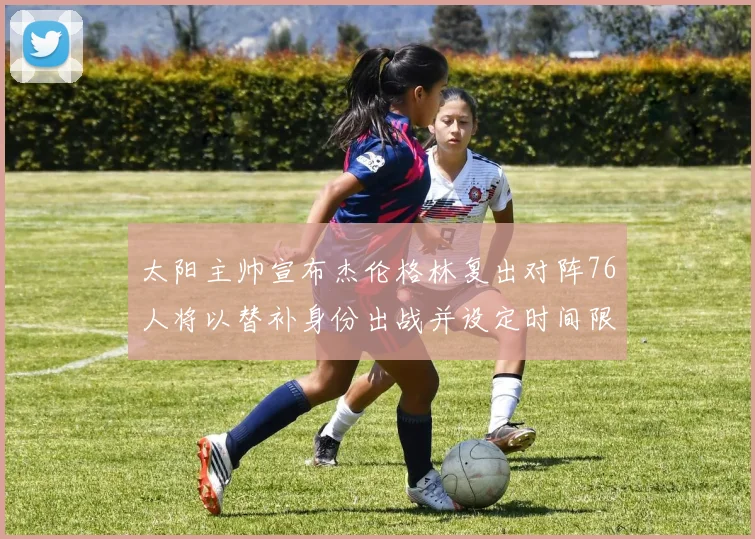 太阳主帅宣布杰伦格林复出对阵76人将以替补身份出战并设定时间限制