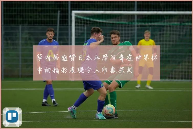 萨内蒂盛赞日本和摩洛哥在世界杯中的精彩表现令人印象深刻