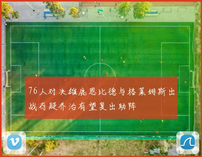 76人对决雄鹿恩比德与格莱姆斯出战存疑乔治有望复出助阵