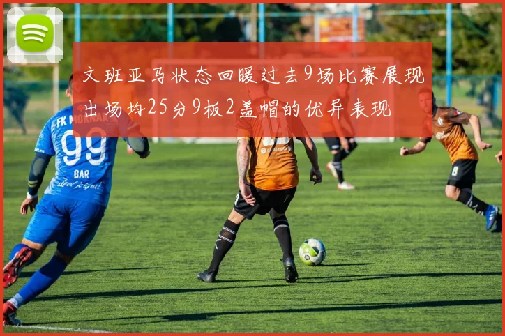 文班亚马状态回暖过去9场比赛展现出场均25分9板2盖帽的优异表现