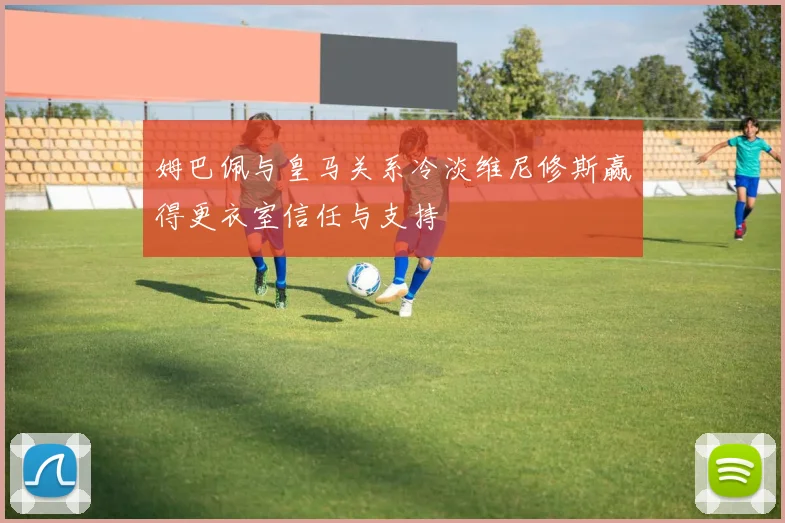 姆巴佩与皇马关系冷淡维尼修斯赢得更衣室信任与支持