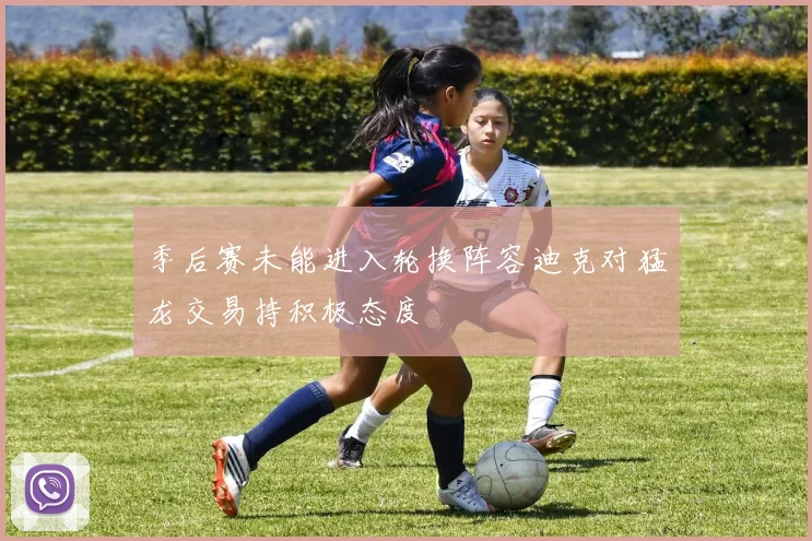 季后赛未能进入轮换阵容迪克对猛龙交易持积极态度