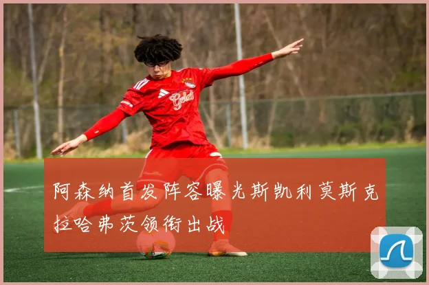 阿森纳首发阵容曝光斯凯利莫斯克拉哈弗茨领衔出战